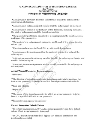 G. NARAYANAMMA INSTITUTE OF TECHNOLOGY & SCIENCE
(For Women)
DEPARTMENT OF IT
Principles of Programming Language
•A subprogram definition describes the interface to and the actions of the
subprogram abstraction
•A subprogram call is an explicit request that the subprogram be executed
•A subprogram header is the first part of the definition, including the name,
the kind of subprogram, and the formal parameters
•The parameter profile (aka signature) of a subprogram is the number, order,
and types of its parameters
•The protocol is a subprogram‘s parameter profile and, if it is a function, its
return type
•Function declarations in C and C++ are often called prototypes
•A subprogram declaration provides the protocol, but not the body, of the
subprogram
•A formal parameter is a dummy variable listed in the subprogram header and
used in the subprogram
•An actual parameter represents a value or address used in the subprogram
call statement
Actual/Formal Parameter Correspondence
•Positional
–The binding of actual parameters to formal parameters is by position: the
first actual parameter is bound to the first formal parameter and so forth
–Safe and effective
•Keyword
–The name of the formal parameter to which an actual parameter is to be
bound is specified with the actual parameter
–Parameters can appear in any order
Formal Parameter Default Values
•In certain languages (e.g., C++, Ada), formal parameters can have default
values (if not actual parameter is passed)
–In C++, default parameters must appear last because parameters are
positionally associated
 