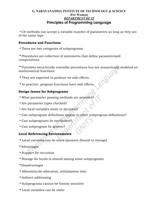 G. NARAYANAMMA INSTITUTE OF TECHNOLOGY & SCIENCE
(For Women)
DEPARTMENT OF IT
Principles of Programming Language
•C# methods can accept a variable number of parameters as long as they are
of the same type
Procedures and Functions
•There are two categories of subprograms
–Procedures are collection of statements that define parameterized
computations
–Functions structurally resemble procedures but are semantically modeled on
mathematical functions
•They are expected to produce no side effects
•In practice, program functions have side effects
Design Issues for Subprograms
•What parameter passing methods are provided?
•Are parameter types checked?
•Are local variables static or dynamic?
•Can subprogram definitions appear in other subprogram definitions?
•Can subprograms be overloaded?
•Can subprogram be generic?
Local Referencing Environments
•Local variables can be stack-dynamic (bound to storage)
–Advantages
•Support for recursion
•Storage for locals is shared among some subprograms
–Disadvantages
•Allocation/de-allocation, initialization time
•Indirect addressing
•Subprograms cannot be history sensitive
•Local variables can be static
 
