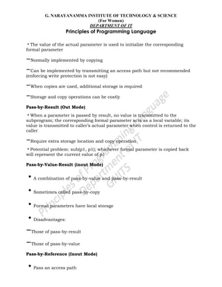 G. NARAYANAMMA INSTITUTE OF TECHNOLOGY & SCIENCE
(For Women)
DEPARTMENT OF IT
Principles of Programming Language
•The value of the actual parameter is used to initialize the corresponding
formal parameter
–Normally implemented by copying
–Can be implemented by transmitting an access path but not recommended
(enforcing write protection is not easy)
–When copies are used, additional storage is required
–Storage and copy operations can be costly
Pass-by-Result (Out Mode)
•When a parameter is passed by result, no value is transmitted to the
subprogram; the corresponding formal parameter acts as a local variable; its
value is transmitted to caller‘s actual parameter when control is returned to the
caller
–Require extra storage location and copy operation
•Potential problem: sub(p1, p1); whichever formal parameter is copied back
will represent the current value of p1
Pass-by-Value-Result (inout Mode)
•A combination of pass-by-value and pass-by-result
•Sometimes called pass-by-copy
•Formal parameters have local storage
•Disadvantages:
–Those of pass-by-result
–Those of pass-by-value
Pass-by-Reference (Inout Mode)
•Pass an access path
 