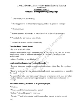 G. NARAYANAMMA INSTITUTE OF TECHNOLOGY & SCIENCE
(For Women)
DEPARTMENT OF IT
Principles of Programming Language
•Also called pass-by-sharing
•Passing process is efficient (no copying and no duplicated storage)
•Disadvantages
–Slower accesses (compared to pass-by-value) to formal parameters
–Potentials for un-wanted side effects
–Un-wanted aliases (access broadened)
Pass-by-Name (Inout Mode)
•By textual substitution
•Formals are bound to an access method at the time of the call, but actual
binding to a value or address takes place at the time of a reference or
assignment
•Allows flexibility in late binding
Implementing Parameter-Passing Methods
•In most language parameter communication takes place thru the run-time
stack
•Pass-by-reference are the simplest to implement; only an address is placed in
the stack
•A subtle but fatal error can occur with pass-by-reference and pass-by-value-
result: a formal parameter corresponding to a constant can mistakenly be
changed
Parameter Passing Methods of Major Languages
•Fortran
–Always used the inout semantics model
–Before Fortran 77: pass-by-reference
–Fortran 77 and later: scalar variables are often passed by value-result
•C
 