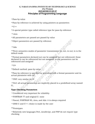 G. NARAYANAMMA INSTITUTE OF TECHNOLOGY & SCIENCE
(For Women)
DEPARTMENT OF IT
Principles of Programming Language
–Pass-by-value
–Pass-by-reference is achieved by using pointers as parameters
•C++
–A special pointer type called reference type for pass-by-reference
•Java
–All parameters are passed are passed by value
–Object parameters are passed by reference
•Ada
–Three semantics modes of parameter transmission: in, out, in out; in is the
default mode
–Formal parameters declared out can be assigned but not referenced; those
declared in can be referenced but not assigned; in out parameters can be
referenced and assigned
•C#
–Default method: pass-by-value
–Pass-by-reference is specified by preceding both a formal parameter and its
actual parameter with ref
•PHP: very similar to C#
•Perl: all actual parameters are implicitly placed in a predefined array named
@_
Type Checking Parameters
•Considered very important for reliability
•FORTRAN 77 and original C: none
•Pascal, FORTRAN 90, Java, and Ada: it is always required
•ANSI C and C++: choice is made by the user
–Prototypes
•Relatively new languages Perl, JavaScript, and PHP do not require type
checking
 