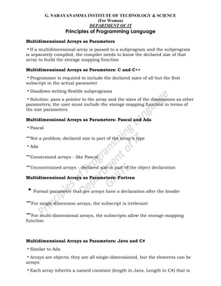 G. NARAYANAMMA INSTITUTE OF TECHNOLOGY & SCIENCE
(For Women)
DEPARTMENT OF IT
Principles of Programming Language
Multidimensional Arrays as Parameters
•If a multidimensional array is passed to a subprogram and the subprogram
is separately compiled, the compiler needs to know the declared size of that
array to build the storage mapping function
Multidimensional Arrays as Parameters: C and C++
•Programmer is required to include the declared sizes of all but the first
subscript in the actual parameter
•Disallows writing flexible subprograms
•Solution: pass a pointer to the array and the sizes of the dimensions as other
parameters; the user must include the storage mapping function in terms of
the size parameters
Multidimensional Arrays as Parameters: Pascal and Ada
•Pascal
–Not a problem; declared size is part of the array‘s type
•Ada
–Constrained arrays - like Pascal
–Unconstrained arrays - declared size is part of the object declaration
Multidimensional Arrays as Parameters: Fortran
•Formal parameter that are arrays have a declaration after the header
–For single-dimension arrays, the subscript is irrelevant
–For multi-dimensional arrays, the subscripts allow the storage-mapping
function
Multidimensional Arrays as Parameters: Java and C#
•Similar to Ada
•Arrays are objects; they are all single-dimensioned, but the elements can be
arrays
•Each array inherits a named constant (length in Java, Length in C#) that is
 