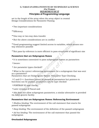 G. NARAYANAMMA INSTITUTE OF TECHNOLOGY & SCIENCE
(For Women)
DEPARTMENT OF IT
Principles of Programming Language
set to the length of the array when the array object is created
Design Considerations for Parameter Passing
•Two important considerations
–Efficiency
–One-way or two-way data transfer
•But the above considerations are in conflict
–Good programming suggest limited access to variables, which means one-
way whenever possible
–But pass-by-reference is more efficient to pass structures of significant size
Parameters that are Subprogram Names
•It is sometimes convenient to pass subprogram names as parameters
•Issues:
•Are parameter types checked?
•What is the correct referencing environment for a subprogram that was sent
as a parameter?
Parameters that are Subprogram Names: Parameter Type Checking
•C and C++: functions cannot be passed as parameters but pointers to
functions can be passed; parameters can be type checked
•FORTRAN 95 type checks
•Later versions of Pascal and
•Ada does not allow subprogram parameters; a similar alternative is provided
via Ada‘s generic facility
Parameters that are Subprogram Names: Referencing Environment
•Shallow binding: The environment of the call statement that enacts the
passed subprogram
•Deep binding: The environment of the definition of the passed subprogram
•Ad hoc binding: The environment of the call statement that passed the
subprogram
Overloaded Subprograms
 