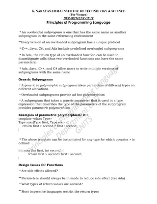 G. NARAYANAMMA INSTITUTE OF TECHNOLOGY & SCIENCE
(For Women)
DEPARTMENT OF IT
Principles of Programming Language
•An overloaded subprogram is one that has the same name as another
subprogram in the same referencing environment
–Every version of an overloaded subprogram has a unique protocol
•C++, Java, C#, and Ada include predefined overloaded subprograms
•In Ada, the return type of an overloaded function can be used to
disambiguate calls (thus two overloaded functions can have the same
parameters)
•Ada, Java, C++, and C# allow users to write multiple versions of
subprograms with the same name
Generic Subprograms
•A generic or polymorphic subprogram takes parameters of different types on
different activations
•Overloaded subprograms provide ad hoc polymorphism
•A subprogram that takes a generic parameter that is used in a type
expression that describes the type of the parameters of the subprogram
provides parametric polymorphism
Examples of parametric polymorphism: C++
template <class Type>
Type max(Type first, Type second) {
return first > second ? first : second;
}
•The above template can be instantiated for any type for which operator > is
defined
int max (int first, int second) {
return first > second? first : second;
}
Design Issues for Functions
•Are side effects allowed?
–Parameters should always be in-mode to reduce side effect (like Ada)
•What types of return values are allowed?
–Most imperative languages restrict the return types
 