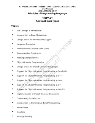 G. NARAYANAMMA INSTITUTE OF TECHNOLOGY & SCIENCE
(For Women)
DEPARTMENT OF IT
Principles of Programming Language
UNIT-VI
Abstract Data types
Topics
• The Concept of Abstraction
• Introduction to Data Abstraction
• Design Issues for Abstract Data Types
• Language Examples
• Parameterized Abstract Data Types
• Encapsulation Constructs
• Naming Encapsulations
• Object-Oriented Programming
• Design Issues for Object-Oriented Languages
• Support for Object-Oriented Programming in Smalltalk
• Support for Object-Oriented Programming in C++
• Support for Object-Oriented Programming in Java
• Support for Object-Oriented Programming in C#
• Support for Object-Oriented Programming in Ada 95
• Implementation of Object-Oriented Constructs
• Concurrency Introduction
• Introduction to Subprogram-Level Concurrency
• Semaphores
• Monitors
• Message Passing
 