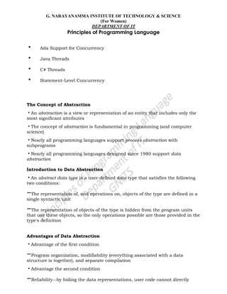 G. NARAYANAMMA INSTITUTE OF TECHNOLOGY & SCIENCE
(For Women)
DEPARTMENT OF IT
Principles of Programming Language
• Ada Support for Concurrency
• Java Threads
• C# Threads
• Statement-Level Concurrency
The Concept of Abstraction
•An abstraction is a view or representation of an entity that includes only the
most significant attributes
•The concept of abstraction is fundamental in programming (and computer
science)
•Nearly all programming languages support process abstraction with
subprograms
•Nearly all programming languages designed since 1980 support data
abstraction
Introduction to Data Abstraction
•An abstract data type is a user-defined data type that satisfies the following
two conditions:
–The representation of, and operations on, objects of the type are defined in a
single syntactic unit
–The representation of objects of the type is hidden from the program units
that use these objects, so the only operations possible are those provided in the
type's definition
Advantages of Data Abstraction
•Advantage of the first condition
–Program organization, modifiability (everything associated with a data
structure is together), and separate compilation
•Advantage the second condition
–Reliability--by hiding the data representations, user code cannot directly
 