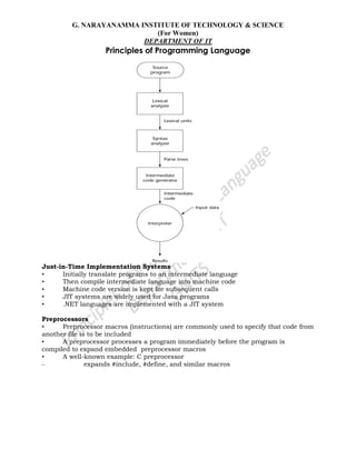 G. NARAYANAMMA INSTITUTE OF TECHNOLOGY & SCIENCE
(For Women)
DEPARTMENT OF IT
Principles of Programming Language
Just-in-Time Implementation Systems
• Initially translate programs to an intermediate language
• Then compile intermediate language into machine code
• Machine code version is kept for subsequent calls
• JIT systems are widely used for Java programs
• .NET languages are implemented with a JIT system
Preprocessors
• Preprocessor macros (instructions) are commonly used to specify that code from
another file is to be included
• A preprocessor processes a program immediately before the program is
compiled to expand embedded preprocessor macros
• A well-known example: C preprocessor
– expands #include, #define, and similar macros
 