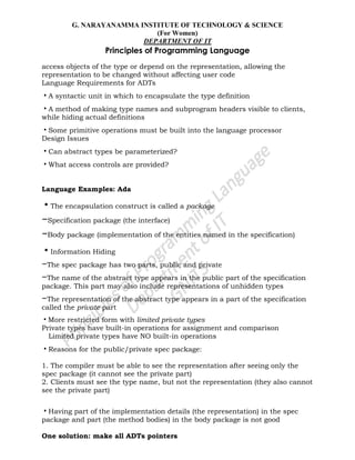 G. NARAYANAMMA INSTITUTE OF TECHNOLOGY & SCIENCE
(For Women)
DEPARTMENT OF IT
Principles of Programming Language
access objects of the type or depend on the representation, allowing the
representation to be changed without affecting user code
Language Requirements for ADTs
•A syntactic unit in which to encapsulate the type definition
•A method of making type names and subprogram headers visible to clients,
while hiding actual definitions
•Some primitive operations must be built into the language processor
Design Issues
•Can abstract types be parameterized?
•What access controls are provided?
Language Examples: Ada
•The encapsulation construct is called a package
–Specification package (the interface)
–Body package (implementation of the entities named in the specification)
•Information Hiding
–The spec package has two parts, public and private
–The name of the abstract type appears in the public part of the specification
package. This part may also include representations of unhidden types
–The representation of the abstract type appears in a part of the specification
called the private part
•More restricted form with limited private types
Private types have built-in operations for assignment and comparison
Limited private types have NO built-in operations
•Reasons for the public/private spec package:
1. The compiler must be able to see the representation after seeing only the
spec package (it cannot see the private part)
2. Clients must see the type name, but not the representation (they also cannot
see the private part)
•Having part of the implementation details (the representation) in the spec
package and part (the method bodies) in the body package is not good
One solution: make all ADTs pointers
 