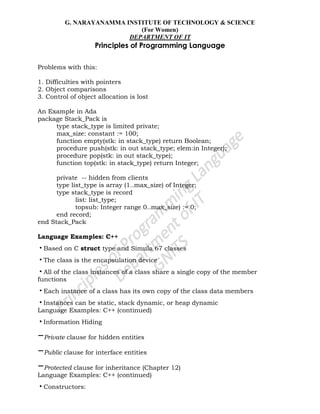 G. NARAYANAMMA INSTITUTE OF TECHNOLOGY & SCIENCE
(For Women)
DEPARTMENT OF IT
Principles of Programming Language
Problems with this:
1. Difficulties with pointers
2. Object comparisons
3. Control of object allocation is lost
An Example in Ada
package Stack_Pack is
type stack_type is limited private;
max_size: constant := 100;
function empty(stk: in stack_type) return Boolean;
procedure push(stk: in out stack_type; elem:in Integer);
procedure pop(stk: in out stack_type);
function top(stk: in stack_type) return Integer;
private -- hidden from clients
type list_type is array (1..max_size) of Integer;
type stack_type is record
list: list_type;
topsub: Integer range 0..max_size) := 0;
end record;
end Stack_Pack
Language Examples: C++
•Based on C struct type and Simula 67 classes
•The class is the encapsulation device
•All of the class instances of a class share a single copy of the member
functions
•Each instance of a class has its own copy of the class data members
•Instances can be static, stack dynamic, or heap dynamic
Language Examples: C++ (continued)
•Information Hiding
–Private clause for hidden entities
–Public clause for interface entities
–Protected clause for inheritance (Chapter 12)
Language Examples: C++ (continued)
•Constructors:
 