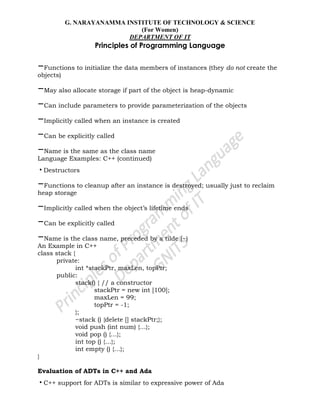 G. NARAYANAMMA INSTITUTE OF TECHNOLOGY & SCIENCE
(For Women)
DEPARTMENT OF IT
Principles of Programming Language
–Functions to initialize the data members of instances (they do not create the
objects)
–May also allocate storage if part of the object is heap-dynamic
–Can include parameters to provide parameterization of the objects
–Implicitly called when an instance is created
–Can be explicitly called
–Name is the same as the class name
Language Examples: C++ (continued)
•Destructors
–Functions to cleanup after an instance is destroyed; usually just to reclaim
heap storage
–Implicitly called when the object‘s lifetime ends
–Can be explicitly called
–Name is the class name, preceded by a tilde (~)
An Example in C++
class stack {
private:
int *stackPtr, maxLen, topPtr;
public:
stack() { // a constructor
stackPtr = new int [100];
maxLen = 99;
topPtr = -1;
};
~stack () {delete [] stackPtr;};
void push (int num) {…};
void pop () {…};
int top () {…};
int empty () {…};
}
Evaluation of ADTs in C++ and Ada
•C++ support for ADTs is similar to expressive power of Ada
 