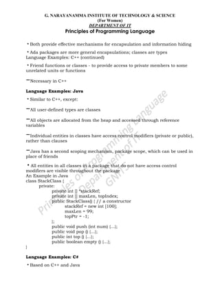 G. NARAYANAMMA INSTITUTE OF TECHNOLOGY & SCIENCE
(For Women)
DEPARTMENT OF IT
Principles of Programming Language
•Both provide effective mechanisms for encapsulation and information hiding
•Ada packages are more general encapsulations; classes are types
Language Examples: C++ (continued)
•Friend functions or classes - to provide access to private members to some
unrelated units or functions
–Necessary in C++
Language Examples: Java
•Similar to C++, except:
–All user-defined types are classes
–All objects are allocated from the heap and accessed through reference
variables
–Individual entities in classes have access control modifiers (private or public),
rather than clauses
–Java has a second scoping mechanism, package scope, which can be used in
place of friends
•All entities in all classes in a package that do not have access control
modifiers are visible throughout the package
An Example in Java
class StackClass {
private:
private int [] *stackRef;
private int [] maxLen, topIndex;
public StackClass() { // a constructor
stackRef = new int [100];
maxLen = 99;
topPtr = -1;
};
public void push (int num) {…};
public void pop () {…};
public int top () {…};
public boolean empty () {…};
}
Language Examples: C#
•Based on C++ and Java
 