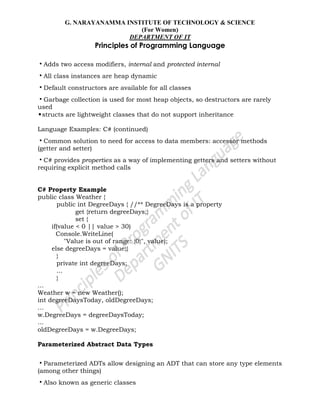 G. NARAYANAMMA INSTITUTE OF TECHNOLOGY & SCIENCE
(For Women)
DEPARTMENT OF IT
Principles of Programming Language
•Adds two access modifiers, internal and protected internal
•All class instances are heap dynamic
•Default constructors are available for all classes
•Garbage collection is used for most heap objects, so destructors are rarely
used
•structs are lightweight classes that do not support inheritance
Language Examples: C# (continued)
•Common solution to need for access to data members: accessor methods
(getter and setter)
•C# provides properties as a way of implementing getters and setters without
requiring explicit method calls
C# Property Example
public class Weather {
public int DegreeDays { //** DegreeDays is a property
get {return degreeDays;}
set {
if(value < 0 || value > 30)
Console.WriteLine(
"Value is out of range: {0}", value);
else degreeDays = value;}
}
private int degreeDays;
...
}
...
Weather w = new Weather();
int degreeDaysToday, oldDegreeDays;
...
w.DegreeDays = degreeDaysToday;
...
oldDegreeDays = w.DegreeDays;
Parameterized Abstract Data Types
•Parameterized ADTs allow designing an ADT that can store any type elements
(among other things)
•Also known as generic classes
 
