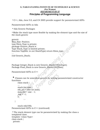 G. NARAYANAMMA INSTITUTE OF TECHNOLOGY & SCIENCE
(For Women)
DEPARTMENT OF IT
Principles of Programming Language
•C++, Ada, Java 5.0, and C# 2005 provide support for parameterized ADTs
Parameterized ADTs in Ada
•Ada Generic Packages
–Make the stack type more flexible by making the element type and the size of
the stack generic
generic
Max_Size: Positive;
type Elem_Type is private;
package Generic_Stack is
Type Stack_Type is limited private;
function Top(Stk: in out StackType) return Elem_type;
…
end Generic_Stack;
Package Integer_Stack is new Generic_Stack(100,Integer);
Package Float_Stack is new Generic_Stack(100,Float);
Parameterized ADTs in C++
•Classes can be somewhat generic by writing parameterized constructor
functions
class stack {
…
stack (int size) {
stk_ptr = new int [size];
max_len = size - 1;
top = -1;
};
…
}
stack stk(100);
Parameterized ADTs in C++ (continued)
•The stack element type can be parameterized by making the class a
templated class
template <class Type>
class stack {
private:
 