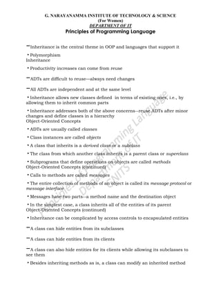 G. NARAYANAMMA INSTITUTE OF TECHNOLOGY & SCIENCE
(For Women)
DEPARTMENT OF IT
Principles of Programming Language
–Inheritance is the central theme in OOP and languages that support it
•Polymorphism
Inheritance
•Productivity increases can come from reuse
–ADTs are difficult to reuse—always need changes
–All ADTs are independent and at the same level
•Inheritance allows new classes defined in terms of existing ones, i.e., by
allowing them to inherit common parts
•Inheritance addresses both of the above concerns--reuse ADTs after minor
changes and define classes in a hierarchy
Object-Oriented Concepts
•ADTs are usually called classes
•Class instances are called objects
•A class that inherits is a derived class or a subclass
•The class from which another class inherits is a parent class or superclass
•Subprograms that define operations on objects are called methods
Object-Oriented Concepts (continued)
•Calls to methods are called messages
•The entire collection of methods of an object is called its message protocol or
message interface
•Messages have two parts--a method name and the destination object
•In the simplest case, a class inherits all of the entities of its parent
Object-Oriented Concepts (continued)
•Inheritance can be complicated by access controls to encapsulated entities
–A class can hide entities from its subclasses
–A class can hide entities from its clients
–A class can also hide entities for its clients while allowing its subclasses to
see them
•Besides inheriting methods as is, a class can modify an inherited method
 