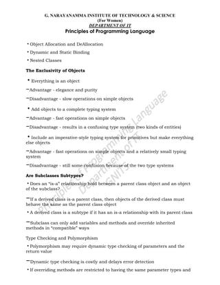 G. NARAYANAMMA INSTITUTE OF TECHNOLOGY & SCIENCE
(For Women)
DEPARTMENT OF IT
Principles of Programming Language
•Object Allocation and DeAllocation
•Dynamic and Static Binding
•Nested Classes
The Exclusivity of Objects
•Everything is an object
–Advantage - elegance and purity
–Disadvantage - slow operations on simple objects
•Add objects to a complete typing system
–Advantage - fast operations on simple objects
–Disadvantage - results in a confusing type system (two kinds of entities)
•Include an imperative-style typing system for primitives but make everything
else objects
–Advantage - fast operations on simple objects and a relatively small typing
system
–Disadvantage - still some confusion because of the two type systems
Are Subclasses Subtypes?
•Does an ―is-a‖ relationship hold between a parent class object and an object
of the subclass?
–If a derived class is-a parent class, then objects of the derived class must
behave the same as the parent class object
•A derived class is a subtype if it has an is-a relationship with its parent class
–Subclass can only add variables and methods and override inherited
methods in ―compatible‖ ways
Type Checking and Polymorphism
•Polymorphism may require dynamic type checking of parameters and the
return value
–Dynamic type checking is costly and delays error detection
•If overriding methods are restricted to having the same parameter types and
 