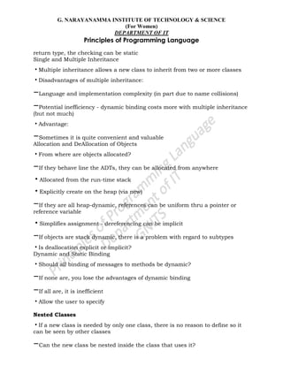 G. NARAYANAMMA INSTITUTE OF TECHNOLOGY & SCIENCE
(For Women)
DEPARTMENT OF IT
Principles of Programming Language
return type, the checking can be static
Single and Multiple Inheritance
•Multiple inheritance allows a new class to inherit from two or more classes
•Disadvantages of multiple inheritance:
–Language and implementation complexity (in part due to name collisions)
–Potential inefficiency - dynamic binding costs more with multiple inheritance
(but not much)
•Advantage:
–Sometimes it is quite convenient and valuable
Allocation and DeAllocation of Objects
•From where are objects allocated?
–If they behave line the ADTs, they can be allocated from anywhere
•Allocated from the run-time stack
•Explicitly create on the heap (via new)
–If they are all heap-dynamic, references can be uniform thru a pointer or
reference variable
•Simplifies assignment - dereferencing can be implicit
–If objects are stack dynamic, there is a problem with regard to subtypes
•Is deallocation explicit or implicit?
Dynamic and Static Binding
•Should all binding of messages to methods be dynamic?
–If none are, you lose the advantages of dynamic binding
–If all are, it is inefficient
•Allow the user to specify
Nested Classes
•If a new class is needed by only one class, there is no reason to define so it
can be seen by other classes
–Can the new class be nested inside the class that uses it?
 