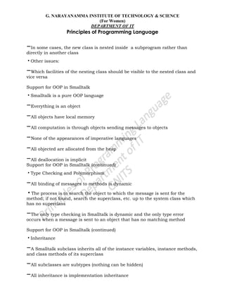 G. NARAYANAMMA INSTITUTE OF TECHNOLOGY & SCIENCE
(For Women)
DEPARTMENT OF IT
Principles of Programming Language
–In some cases, the new class is nested inside a subprogram rather than
directly in another class
•Other issues:
–Which facilities of the nesting class should be visible to the nested class and
vice versa
Support for OOP in Smalltalk
•Smalltalk is a pure OOP language
–Everything is an object
–All objects have local memory
–All computation is through objects sending messages to objects
–None of the appearances of imperative languages
–All objected are allocated from the heap
–All deallocation is implicit
Support for OOP in Smalltalk (continued)
•Type Checking and Polymorphism
–All binding of messages to methods is dynamic
•The process is to search the object to which the message is sent for the
method; if not found, search the superclass, etc. up to the system class which
has no superclass
–The only type checking in Smalltalk is dynamic and the only type error
occurs when a message is sent to an object that has no matching method
Support for OOP in Smalltalk (continued)
•Inheritance
–A Smalltalk subclass inherits all of the instance variables, instance methods,
and class methods of its superclass
–All subclasses are subtypes (nothing can be hidden)
–All inheritance is implementation inheritance
 