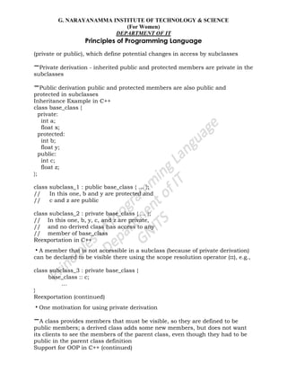 G. NARAYANAMMA INSTITUTE OF TECHNOLOGY & SCIENCE
(For Women)
DEPARTMENT OF IT
Principles of Programming Language
(private or public), which define potential changes in access by subclasses
–Private derivation - inherited public and protected members are private in the
subclasses
–Public derivation public and protected members are also public and
protected in subclasses
Inheritance Example in C++
class base_class {
private:
int a;
float x;
protected:
int b;
float y;
public:
int c;
float z;
};
class subclass_1 : public base_class { … };
// In this one, b and y are protected and
// c and z are public
class subclass_2 : private base_class { … };
// In this one, b, y, c, and z are private,
// and no derived class has access to any
// member of base_class
Reexportation in C++
•A member that is not accessible in a subclass (because of private derivation)
can be declared to be visible there using the scope resolution operator (::), e.g.,
class subclass_3 : private base_class {
base_class :: c;
…
}
Reexportation (continued)
•One motivation for using private derivation
–A class provides members that must be visible, so they are defined to be
public members; a derived class adds some new members, but does not want
its clients to see the members of the parent class, even though they had to be
public in the parent class definition
Support for OOP in C++ (continued)
 