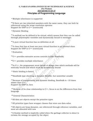 G. NARAYANAMMA INSTITUTE OF TECHNOLOGY & SCIENCE
(For Women)
DEPARTMENT OF IT
Principles of Programming Language
•Multiple inheritance is supported
–If there are two inherited members with the same name, they can both be
referenced using the scope resolution operator
Support for OOP in C++ (continued)
•Dynamic Binding
–A method can be defined to be virtual, which means that they can be called
through polymorphic variables and dynamically bound to messages
–A pure virtual function has no definition at all
–A class that has at least one pure virtual function is an abstract class
Support for OOP in C++ (continued)
•Evaluation
–C++ provides extensive access controls (unlike Smalltalk)
–C++ provides multiple inheritance
–In C++, the programmer must decide at design time which methods will be
statically bound and which must be dynamically bound
•Static binding is faster!
–Smalltalk type checking is dynamic (flexible, but somewhat unsafe)
–Because of interpretation and dynamic binding, Smalltalk is ~10 times
slower than C++
Support for OOP in Java
•Because of its close relationship to C++, focus is on the differences from that
language
•General Characteristics
–All data are objects except the primitive types
–All primitive types have wrapper classes that store one data value
–All objects are heap-dynamic, are referenced through reference variables, and
most are allocated with new
–A finalize method is implicitly called when the garbage collector is about to
reclaim the storage occupied by the object
 