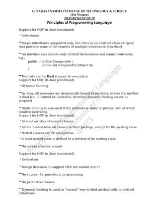 G. NARAYANAMMA INSTITUTE OF TECHNOLOGY & SCIENCE
(For Women)
DEPARTMENT OF IT
Principles of Programming Language
Support for OOP in Java (continued)
•Inheritance
–Single inheritance supported only, but there is an abstract class category
that provides some of the benefits of multiple inheritance (interface)
–An interface can include only method declarations and named constants,
e.g.,
public interface Comparable {
public int comparedTo (Object b);
}
–Methods can be final (cannot be overriden)
Support for OOP in Java (continued)
•Dynamic Binding
–In Java, all messages are dynamically bound to methods, unless the method
is final (i.e., it cannot be overriden, therefore dynamic binding serves no
purpose)
–Static binding is also used if the methods is static or private both of which
disallow overriding
Support for OOP in Java (continued)
•Several varieties of nested classes
•All are hidden from all classes in their package, except for the nesting class
•Nested classes can be anonymous
•A local nested class is defined in a method of its nesting class
–No access specifier is used
Support for OOP in Java (continued)
•Evaluation
–Design decisions to support OOP are similar to C++
–No support for procedural programming
–No parentless classes
–Dynamic binding is used as ―normal‖ way to bind method calls to method
definitions
 