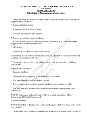G. NARAYANAMMA INSTITUTE OF TECHNOLOGY & SCIENCE
(For Women)
DEPARTMENT OF IT
Principles of Programming Language
–Uses interfaces to provide a simple form of support for multiple inheritance
Support for OOP in C#
•General characteristics
–Support for OOP similar to Java
–Includes both classes and structs
–Classes are similar to Java‘s classes
–structs are less powerful stack-dynamic constructs (e.g., no inheritance)
Support for OOP in C# (continued)
•Inheritance
–Uses the syntax of C++ for defining classes
–A method inherited from parent class can be replaced in the derived class by
marking its definition with new
–The parent class version can still be called explicitly with the prefix base:
base.Draw()
Support for OOP in C#
•Dynamic binding
–To allow dynamic binding of method calls to methods:
•The base class method is marked virtual
•The corresponding methods in derived classes are marked override
–Abstract methods are marked abstract and must be implemented in all
subclasses
–All C# classes are ultimately derived from a single root class, Object
Support for OOP in C# (continued)
•Nested Classes
–A C# class that is directly nested in a nesting class behaves like a Java static
nested class
–C# does not support nested classes that behave like the non-static classes of
 