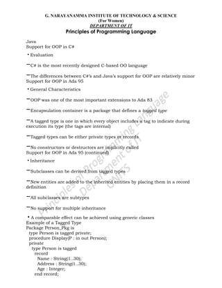 G. NARAYANAMMA INSTITUTE OF TECHNOLOGY & SCIENCE
(For Women)
DEPARTMENT OF IT
Principles of Programming Language
Java
Support for OOP in C#
•Evaluation
–C# is the most recently designed C-based OO language
–The differences between C#‘s and Java‘s support for OOP are relatively minor
Support for OOP in Ada 95
•General Characteristics
–OOP was one of the most important extensions to Ada 83
–Encapsulation container is a package that defines a tagged type
–A tagged type is one in which every object includes a tag to indicate during
execution its type (the tags are internal)
–Tagged types can be either private types or records
–No constructors or destructors are implicitly called
Support for OOP in Ada 95 (continued)
•Inheritance
–Subclasses can be derived from tagged types
–New entities are added to the inherited entities by placing them in a record
definition
–All subclasses are subtypes
–No support for multiple inheritance
•A comparable effect can be achieved using generic classes
Example of a Tagged Type
Package Person_Pkg is
type Person is tagged private;
procedure Display(P : in out Person);
private
type Person is tagged
record
Name : String(1..30);
Address : String(1..30);
Age : Integer;
end record;
 