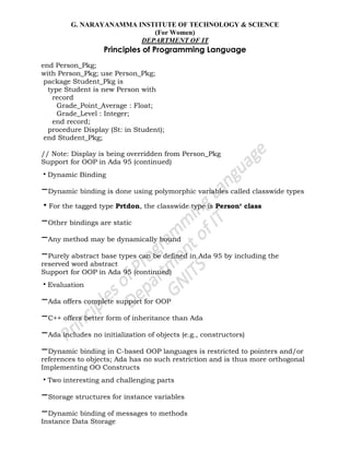 G. NARAYANAMMA INSTITUTE OF TECHNOLOGY & SCIENCE
(For Women)
DEPARTMENT OF IT
Principles of Programming Language
end Person_Pkg;
with Person_Pkg; use Person_Pkg;
package Student_Pkg is
type Student is new Person with
record
Grade_Point_Average : Float;
Grade_Level : Integer;
end record;
procedure Display (St: in Student);
end Student_Pkg;
// Note: Display is being overridden from Person_Pkg
Support for OOP in Ada 95 (continued)
•Dynamic Binding
–Dynamic binding is done using polymorphic variables called classwide types
•For the tagged type Prtdon, the classwide type is Person‘ class
–Other bindings are static
–Any method may be dynamically bound
–Purely abstract base types can be defined in Ada 95 by including the
reserved word abstract
Support for OOP in Ada 95 (continued)
•Evaluation
–Ada offers complete support for OOP
–C++ offers better form of inheritance than Ada
–Ada includes no initialization of objects (e.g., constructors)
–Dynamic binding in C-based OOP languages is restricted to pointers and/or
references to objects; Ada has no such restriction and is thus more orthogonal
Implementing OO Constructs
•Two interesting and challenging parts
–Storage structures for instance variables
–Dynamic binding of messages to methods
Instance Data Storage
 