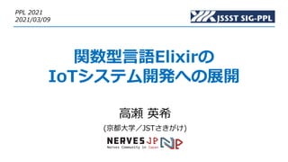 関数型⾔語Elixirの
IoTシステム開発への展開
⾼瀬 英希
(京都⼤学／JSTさきがけ)
PPL 2021
2021/03/09
 