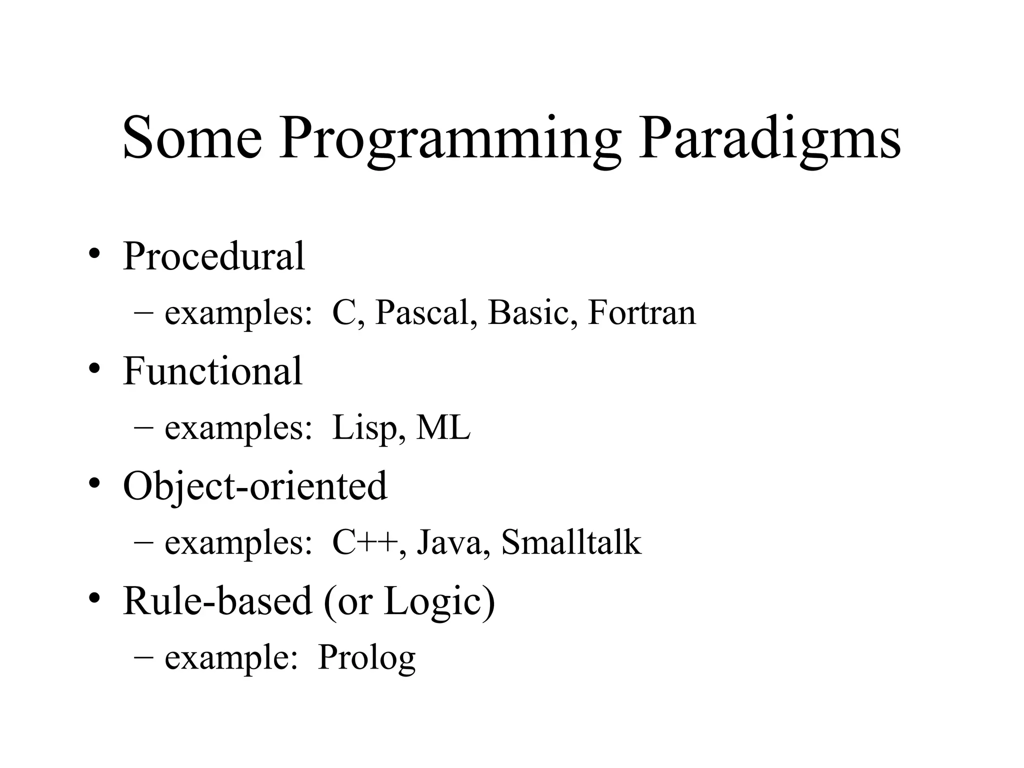 Some Programming Paradigms
• Procedural
– examples: C, Pascal, Basic, Fortran
• Functional
– examples: Lisp, ML
• Object-oriented
– examples: C++, Java, Smalltalk
• Rule-based (or Logic)
– example: Prolog
 