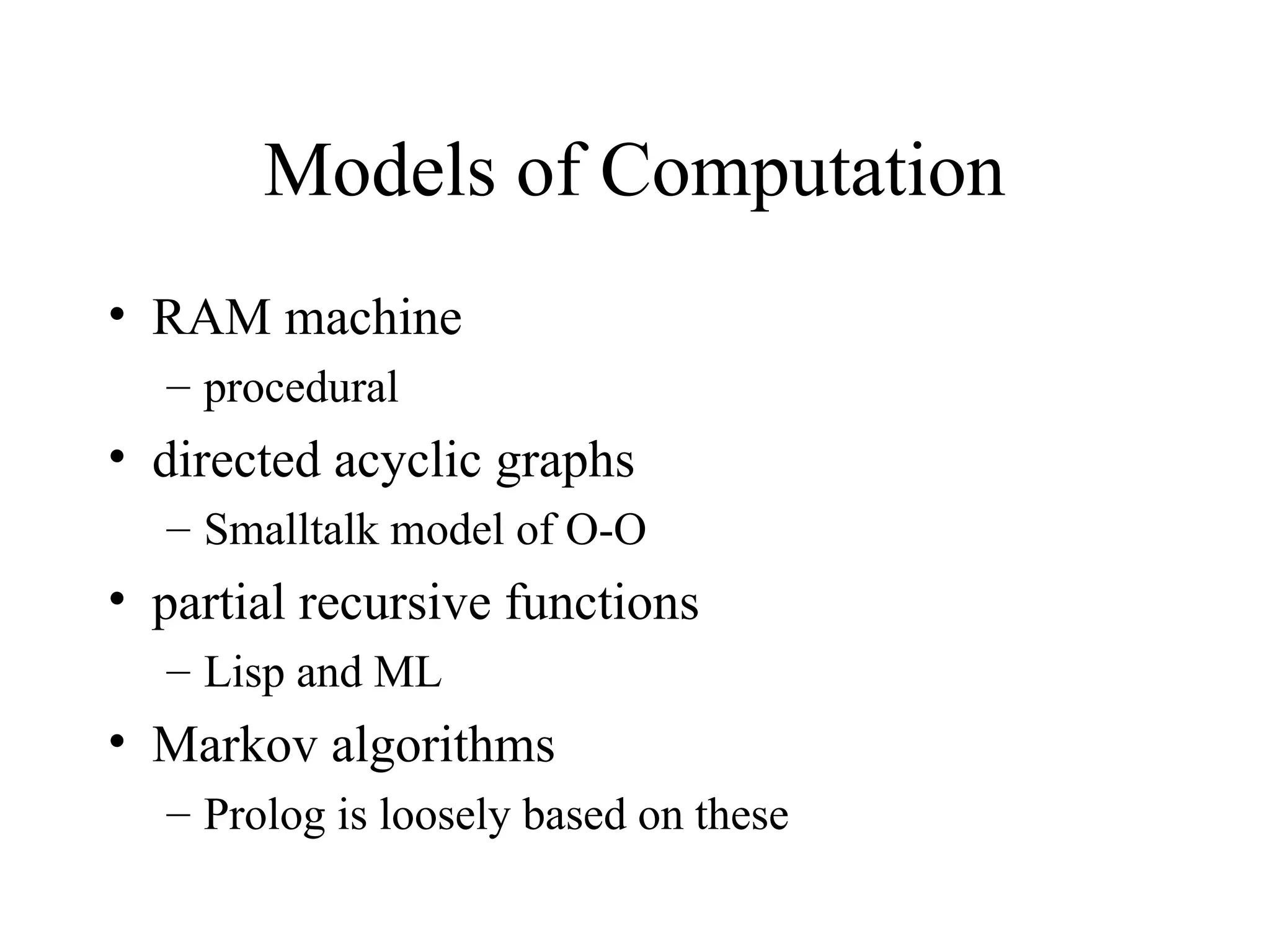 Models of Computation
• RAM machine
– procedural
• directed acyclic graphs
– Smalltalk model of O-O
• partial recursive functions
– Lisp and ML
• Markov algorithms
– Prolog is loosely based on these
 