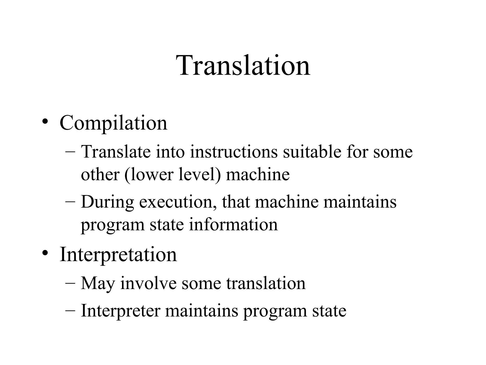 Translation
• Compilation
– Translate into instructions suitable for some
other (lower level) machine
– During execution, that machine maintains
program state information
• Interpretation
– May involve some translation
– Interpreter maintains program state
 