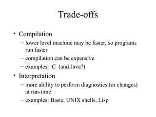 Trade-offs
• Compilation
– lower level machine may be faster, so programs
run faster
– compilation can be expensive
– examples: C (and Java?)
• Interpretation
– more ability to perform diagnostics (or changes)
at run-time
– examples: Basic, UNIX shells, Lisp
 
