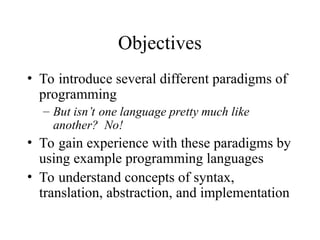 Objectives
• To introduce several different paradigms of
programming
– But isn’t one language pretty much like
another? No!
• To gain experience with these paradigms by
using example programming languages
• To understand concepts of syntax,
translation, abstraction, and implementation
 