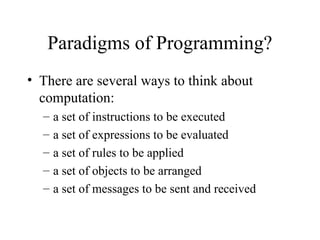 Paradigms of Programming?
• There are several ways to think about
computation:
– a set of instructions to be executed
– a set of expressions to be evaluated
– a set of rules to be applied
– a set of objects to be arranged
– a set of messages to be sent and received
 