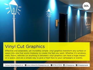 Vinyl Cut Graphics
Effective and adaptable, yet incredibly simple: vinyl graphics transform any surface or
space into one that works tirelessly to create the feel you want. Whether it’s windows,
walls, floors, vehicles (or anything in between) vinyl graphics can have a huge impact
on a space, and are a simple way to give a fresh face to your campaigns or events.
Contact Simon Hallworth on:  simon.hallworth@thepplgroup.com  07764 977674  @thepplgroup  /thepplgroupuk
 