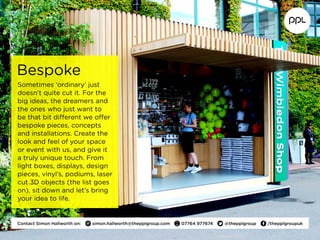 Bespoke
Sometimes ‘ordinary’ just
doesn’t quite cut it. For the
big ideas, the dreamers and
the ones who just want to
be that bit different we offer
bespoke pieces, concepts
and installations. Create the
look and feel of your space
or event with us, and give it
a truly unique touch. From
light boxes, displays, design
pieces, vinyl’s, podiums, laser
cut 3D objects (the list goes
on), sit down and let’s bring
your idea to life.
Contact Simon Hallworth on:  simon.hallworth@thepplgroup.com  07764 977674  @thepplgroup  /thepplgroupuk
 