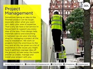 Project
Management
Sometimes taking an idea to the
finished product can be tough,
especially when what you want
isn’t really your area of expertise.
That’s why we have a full service in-
house team to support you every
step of the way. From design help,
materials advice and everything
in between we are your one-stop
shop for managing a project all the
way to installation. We work on
projects from the enormous to the
tiny, and all this has given us a lot of
experience in the issues you might
face in getting a signage idea off
the ground, so take away the hassle
and let us create, manage and
install your project with you.
Contact Simon Hallworth on:  simon.hallworth@thepplgroup.com  07764 977674  @thepplgroup  /thepplgroupuk
 