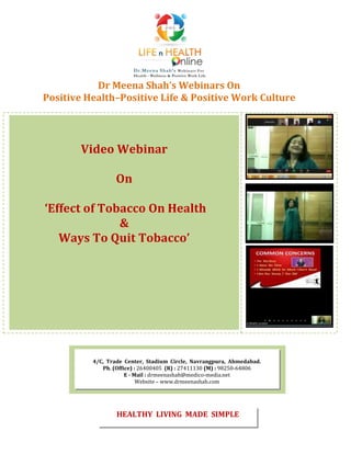Dr Meena Shah’s Webinars On
Positive Health–Positive Life & Positive Work Culture
Video Webinar
On
‘Effect of Tobacco On Health
&
Ways To Quit Tobacco’
4/C, Trade Center, Stadium Circle, Navrangpura, Ahmedabad.
Ph. (Office) : 26400405 (R) : 27411130 (M) : 98250-64806
E - Mail : drmeenashah@medico-media.net
Website – www.drmeenashah.com
HEALTHY LIVING MADE SIMPLE
 