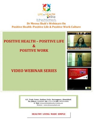 Dr Meena Shah’s Webinars On
Positive Health–Positive Life & Positive Work Culture
POSITIVE HEALTH – POSITIVE LIFE
&
POSITIVE WORK
VIDEO WEBINAR SERIES
4/C, Trade Center, Stadium Circle, Navrangpura, Ahmedabad.
Ph. (Office) : 26400405 (R) : 27411130 (M) : 98250-64806
E - Mail : drmeenashah@medico-media.net
Website – www.drmeenashah.com
HEALTHY LIVING MADE SIMPLE
 