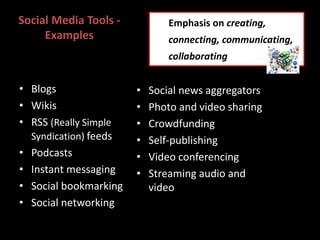 Social Media Tools -
Examples
• Social news aggregators
• Photo and video sharing
• Crowdfunding
• Self-publishing
• Video conferencing
• Streaming audio and
video
• Blogs
• Wikis
• RSS (Really Simple
Syndication) feeds
• Podcasts
• Instant messaging
• Social bookmarking
• Social networking
Emphasis on creating,
connecting, communicating,
collaborating
 