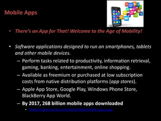 Mobile Apps
• There’s an App for That! Welcome to the Age of Mobility!
• Software applications designed to run on smartphones, tablets
and other mobile devices.
– Perform tasks related to productivity, information retrieval,
gaming, banking, entertainment, online shopping.
– Available as freemium or purchased at low subscription
costs from native distribution platforms (app stores).
– Apple App Store, Google Play, Windows Phone Store,
BlackBerry App World.
– By 2017, 268 billion mobile apps downloaded
• 3http://www.statista.com/topics/1002/mobile-app-usage
 
