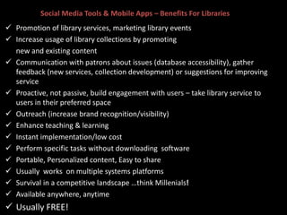 Social Media Tools & Mobile Apps – Benefits For Libraries
 Promotion of library services, marketing library events
 Increase usage of library collections by promoting
new and existing content
 Communication with patrons about issues (database accessibility), gather
feedback (new services, collection development) or suggestions for improving
service
 Proactive, not passive, build engagement with users – take library service to
users in their preferred space
 Outreach (increase brand recognition/visibility)
 Enhance teaching & learning
 Instant implementation/low cost
 Perform specific tasks without downloading software
 Portable, Personalized content, Easy to share
 Usually works on multiple systems platforms
 Survival in a competitive landscape …think Millenials!
 Available anywhere, anytime
 Usually FREE!
 