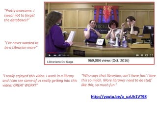 http://youtu.be/a_uzUh1VT98
“Pretty awesome. I
swear not to forget
the databases!”
“I've never wanted to
be a Librarian more”
“Who says that librarians can't have fun! I love
this so much. More libraries need to do stuff
like this, so much fun.”
“I really enjoyed this video. I work in a library
and I can see some of us really getting into this
video! GREAT WORK!”
969,084 views (Oct. 2016)
 