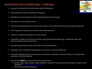 Social Media Tools & Mobile Apps – Challenges
 Accuracy of information/Authoritative (think Wikipedia!)
 Privacy/Security issues (Facebook, Snapchat)
 Stability of current iteration/version (Google Reader now defunct)
 Free (beta) vs. Fee based versions
 Technical challenges (internet connectivity, ease-of use, firewall blocking, technological expertise)
 Time required to maintain an active social media presence
 Pressure to respond instantly to service queries
 Variability of skills across library staff for using social media effectively, striking the right tone
between professional and personal
 Coordinating activities across institution to avoid duplication
 Copyright issues relating to hosting library resources on social media sites
 Personal challenges (tools overload, time commitment, addiction, attention deficit, narcissist/selfie
syndrome, work-life balance)
 Social media MUST be evaluated before implemented:
 Social media policy (goals, target audience, resources, training, technical support, maintenance,
feedback) http://tinyurl.com/o3hqwjg
 Hiring Social Media Librarian
Source: http://bit.ly/1KA5KoN
 