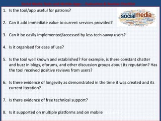 Social Media Tools and Mobile Apps – Evaluation & Review Checklist
1. Is the tool/app useful for patrons?
2. Can it add immediate value to current services provided?
3. Can it be easily implemented/accessed by less tech-savvy users?
4. Is it organised for ease of use?
5. Is the tool well known and established? For example, is there constant chatter
and buzz in blogs, eforums, and other discussion groups about its reputation? Has
the tool received positive reviews from users?
6. Is there evidence of longevity as demonstrated in the time it was created and its
current iteration?
7. Is there evidence of free technical support?
8. Is it supported on multiple platforms and on mobile devices?
 