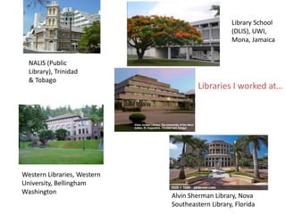 Where I work - Libraries
Library School
(DLIS), UWI,
Mona, Jamaica
NALIS (Public
Library), Trinidad
& Tobago
Western Libraries, Western
University, Bellingham
Washington
Alvin Sherman Library, Nova
Southeastern Library, Florida
Libraries I worked at…
 