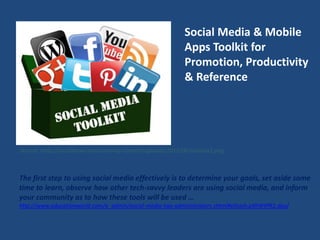 Social Media & Mobile
Apps Toolkit for
Promotion, Productivity
& Reference
Source: http://socialknow-how.com/wp-content/uploads/2012/06/toolbox1.png
The first step to using social media effectively is to determine your goals, set aside some
time to learn, observe how other tech-savvy leaders are using social media, and inform
your community as to how these tools will be used …
http://www.educationworld.com/a_admin/social-media-tips-administrators.shtml#sthash.pXhWtPR2.dpuf
 