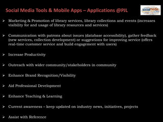 Social Media Tools & Mobile Apps – Applications @PJL
 Marketing & Promotion of library services, library collections and events (increases
visibility for and usage of library resources and services)
 Communication with patrons about issues (database accessibility), gather feedback
(new services, collection development) or suggestions for improving service (offers
real-time customer service and build engagement with users)
 Increase Productivity
 Outreach with wider community/stakeholders in community
 Enhance Brand Recognition/Visibility
 Aid Professional Development
 Enhance Teaching & Learning
 Current awareness – keep updated on industry news, initiatives, projects
 Assist with Reference
 