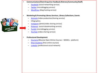 • Communication/Client Enquiries Feedback (Patrons/Community/Staff)
– Facebook (social networking service)
– Twitter (microblogging service)
– WordPress (blog hosting service)
• Marketing & Promoting Library Services, Library Collections, Events
– Animoto (video production/sharing service)
– Infographics
– Instagram (photo/video sharing service)
– Pinterest (social sbookmarking service)
– Tumblr (microblogging service)
– YouTube (video sharing service)
• Professional Development
– Coursera (Massive Open Online Courses – MOOCs - platform)
– Khan Academy (free online courses)
– Linkedin (professional social network)
 