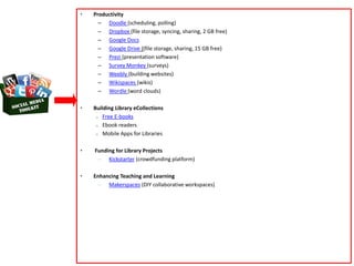 • Productivity
– Doodle (scheduling, polling)
– Dropbox (file storage, syncing, sharing, 2 GB free)
– Google Docs
– Google Drive ((file storage, sharing, 15 GB free)
– Prezi (presentation software)
– Survey Monkey (surveys)
– Weebly (building websites)
– Wikispaces (wikis)
– Wordle (word clouds)
• Building Library eCollections
o Free E-books
o Ebook readers
o Mobile Apps for Libraries
• Funding for Library Projects
– Kickstarter (crowdfunding platform)
• Enhancing Teaching and Learning
– Makerspaces (DIY collaborative workspaces)
 